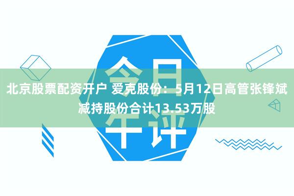 北京股票配资开户 爱克股份：5月12日高管张锋斌减持股份合计13.53万股