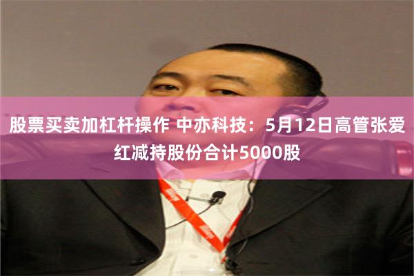 股票买卖加杠杆操作 中亦科技：5月12日高管张爱红减持股份合计5000股