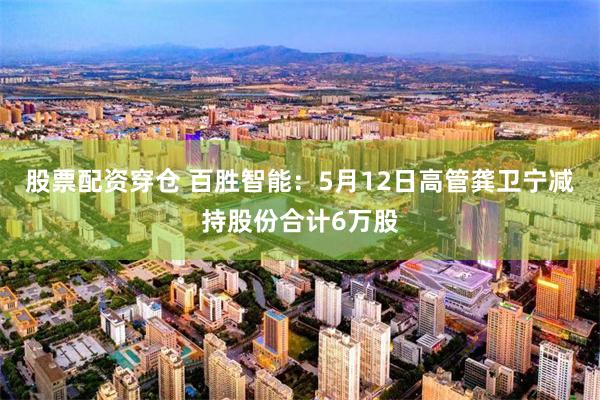 股票配资穿仓 百胜智能：5月12日高管龚卫宁减持股份合计6万股