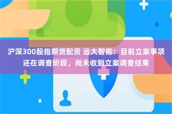 沪深300股指期货配资 远大智能：目前立案事项还在调查阶段，尚未收到立案调查结果