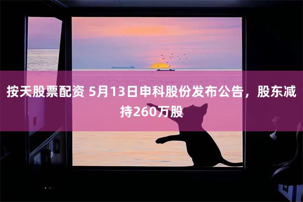 按天股票配资 5月13日申科股份发布公告，股东减持260万股
