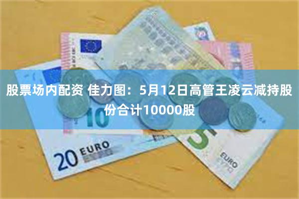 股票场内配资 佳力图：5月12日高管王凌云减持股份合计10000股