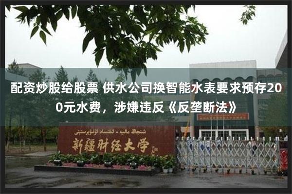 配资炒股给股票 供水公司换智能水表要求预存200元水费，涉嫌违反《反垄断法》