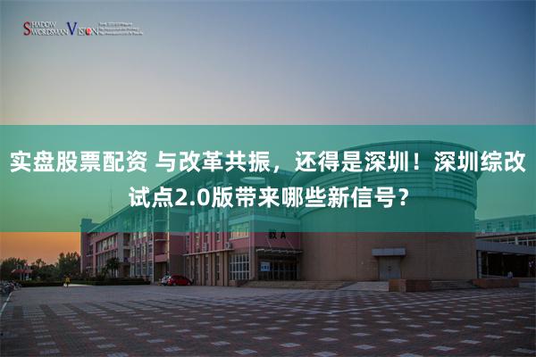 实盘股票配资 与改革共振，还得是深圳！深圳综改试点2.0版带来哪些新信号？