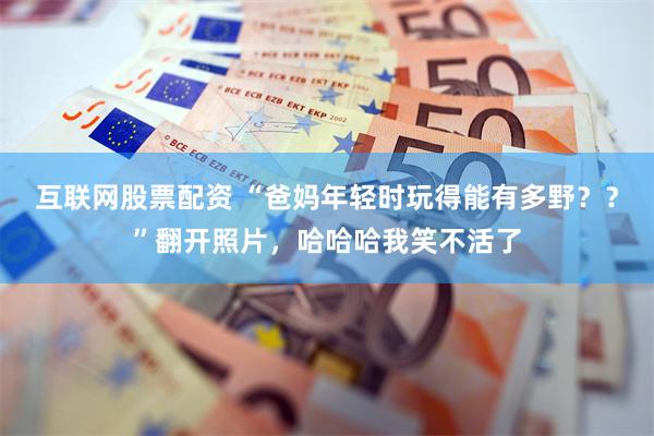 互联网股票配资 “爸妈年轻时玩得能有多野？？”翻开照片，哈哈哈我笑不活了