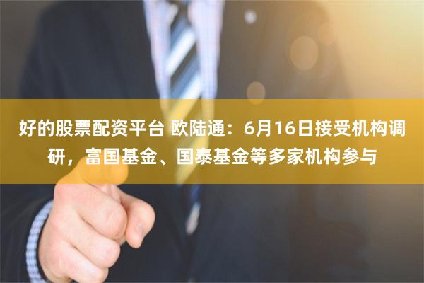 好的股票配资平台 欧陆通：6月16日接受机构调研，富国基金、国泰基金等多家机构参与