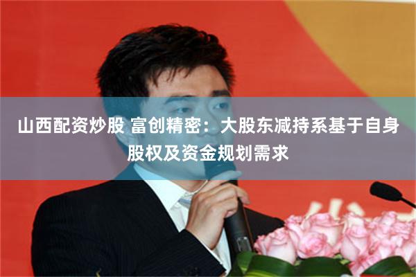山西配资炒股 富创精密：大股东减持系基于自身股权及资金规划需求