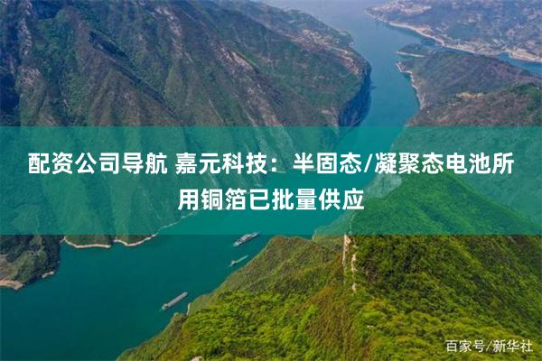 配资公司导航 嘉元科技：半固态/凝聚态电池所用铜箔已批量供应