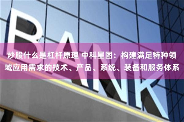 炒股什么是杠杆原理 中科星图：构建满足特种领域应用需求的技术、产品、系统、装备和服务体系