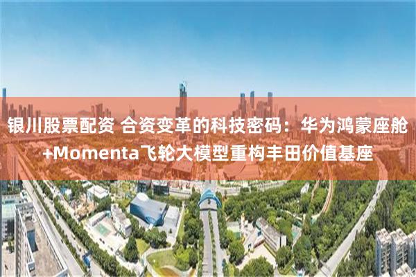 银川股票配资 合资变革的科技密码：华为鸿蒙座舱+Momenta飞轮大模型重构丰田价值基座