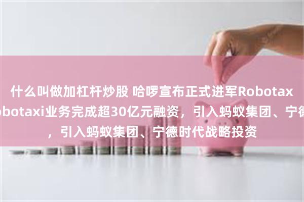 什么叫做加杠杆炒股 哈啰宣布正式进军Robotaxi赛道！哈啰Robotaxi业务完成超30亿元融资，引入蚂蚁集团、宁德时代战略投资