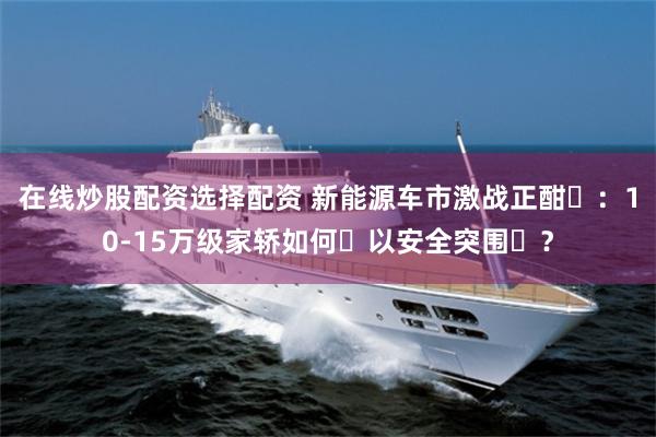 在线炒股配资选择配资 新能源车市激战正酣‌：10-15万级家轿如何‌以安全突围‌？
