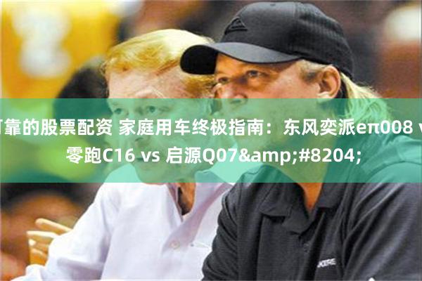 可靠的股票配资 家庭用车终极指南：东风奕派eπ008 vs 零跑C16 vs 启源Q07‌