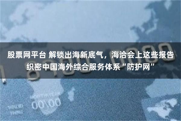 股票网平台 解锁出海新底气，海洽会上这些报告织密中国海外综合服务体系“防护网”