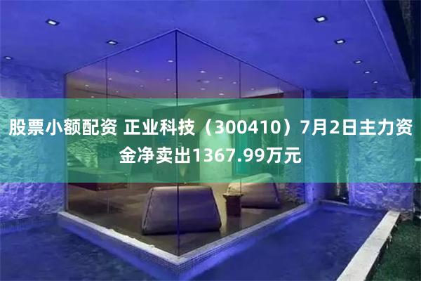 股票小额配资 正业科技（300410）7月2日主力资金净卖出1367.99万元