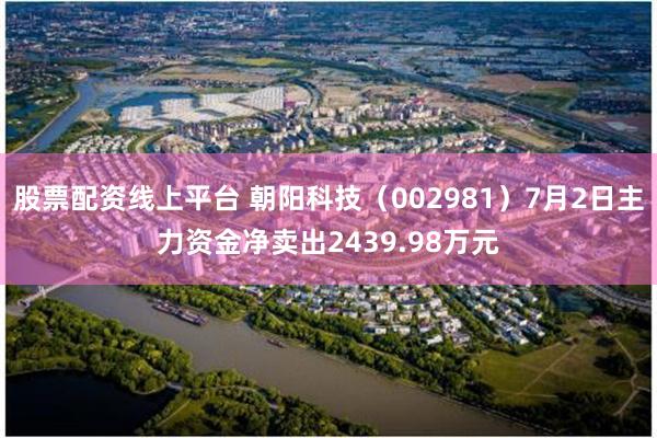 股票配资线上平台 朝阳科技（002981）7月2日主力资金净卖出2439.98万元