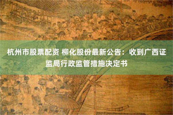 杭州市股票配资 柳化股份最新公告：收到广西证监局行政监管措施决定书