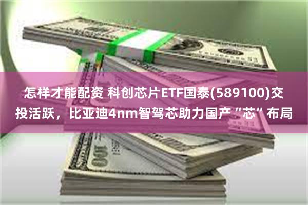 怎样才能配资 科创芯片ETF国泰(589100)交投活跃，比亚迪4nm智驾芯助力国产“芯”布局