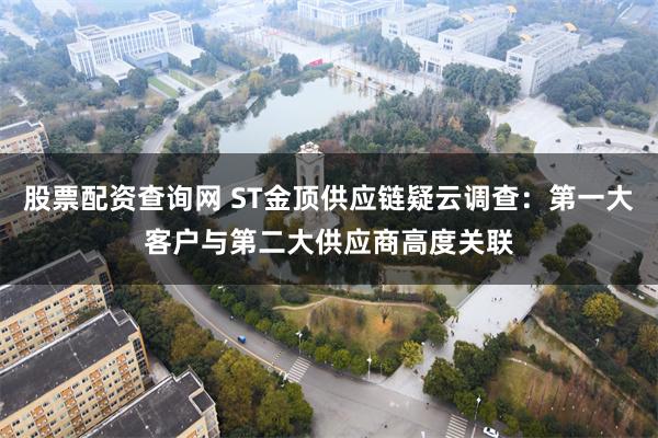 股票配资查询网 ST金顶供应链疑云调查：第一大客户与第二大供应商高度关联