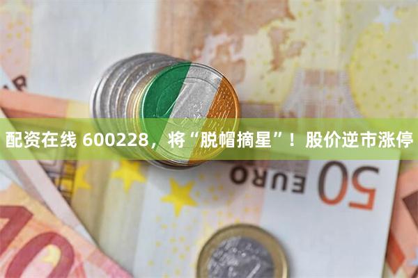 配资在线 600228，将“脱帽摘星”！股价逆市涨停