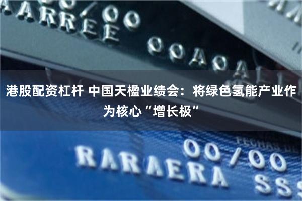 港股配资杠杆 中国天楹业绩会：将绿色氢能产业作为核心“增长极”