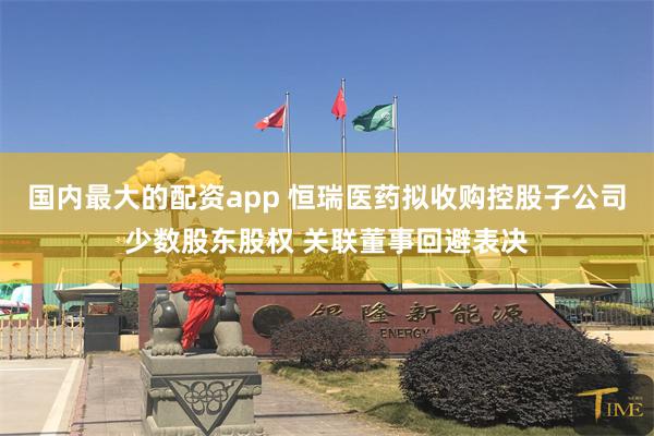 国内最大的配资app 恒瑞医药拟收购控股子公司少数股东股权 关联董事回避表决
