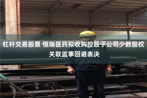 杠杆交易股票 恒瑞医药拟收购控股子公司少数股权 关联监事回避表决