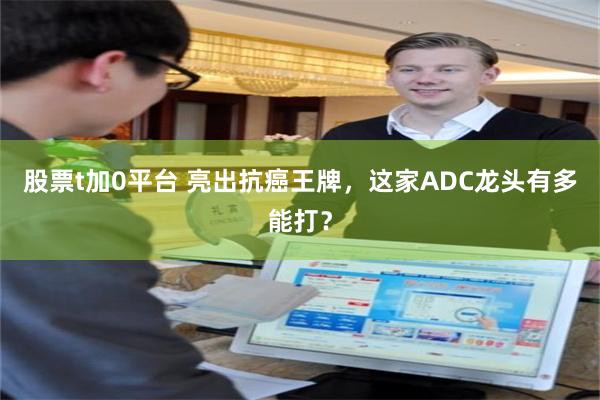 股票t加0平台 亮出抗癌王牌，这家ADC龙头有多能打？