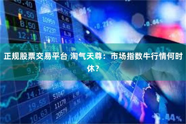 正规股票交易平台 淘气天尊：市场指数牛行情何时休？