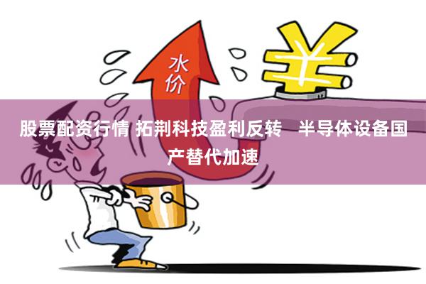 股票配资行情 拓荆科技盈利反转   半导体设备国产替代加速