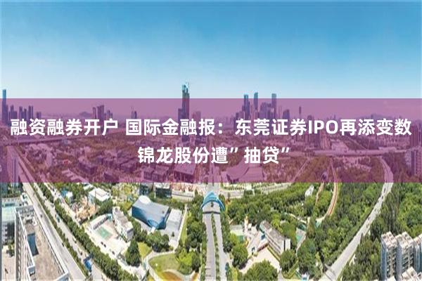 融资融券开户 国际金融报：东莞证券IPO再添变数 锦龙股份遭”抽贷”