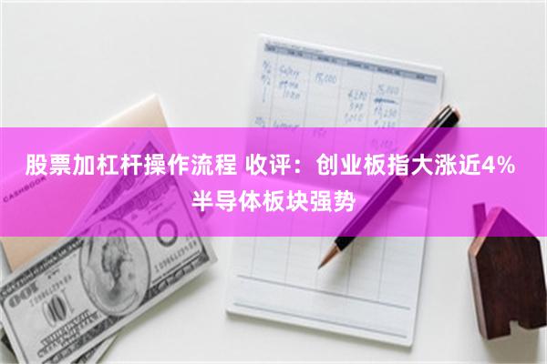 股票加杠杆操作流程 收评：创业板指大涨近4% 半导体板块强势
