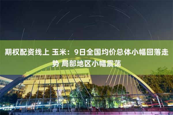 期权配资线上 玉米：9日全国均价总体小幅回落走势 局部地区小幅震荡