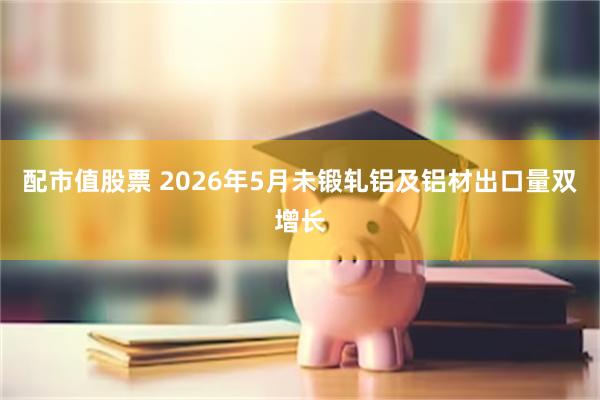 配市值股票 2026年5月未锻轧铝及铝材出口量双增长