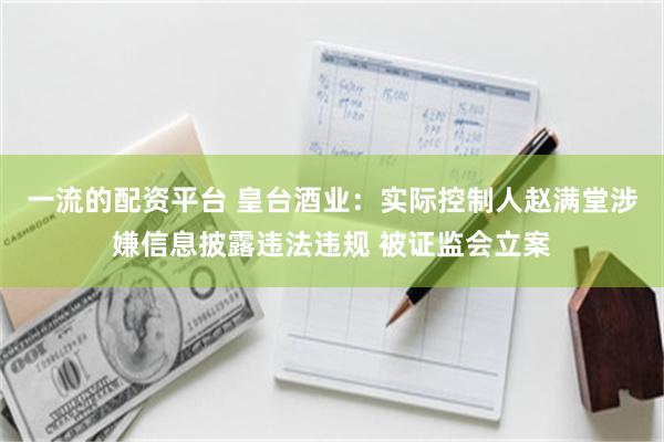 一流的配资平台 皇台酒业：实际控制人赵满堂涉嫌信息披露违法违规 被证监会立案