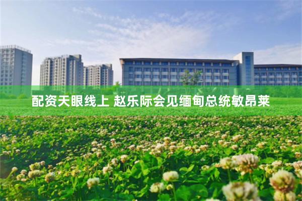 配资天眼线上 赵乐际会见缅甸总统敏昂莱