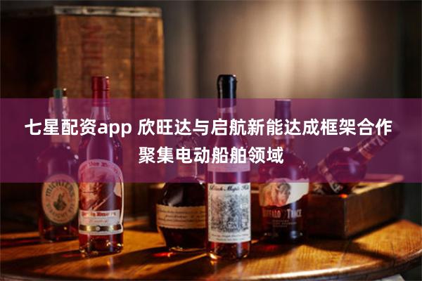 七星配资app 欣旺达与启航新能达成框架合作 聚集电动船舶领域