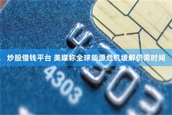 炒股借钱平台 美媒称全球能源危机缓解仍需时间