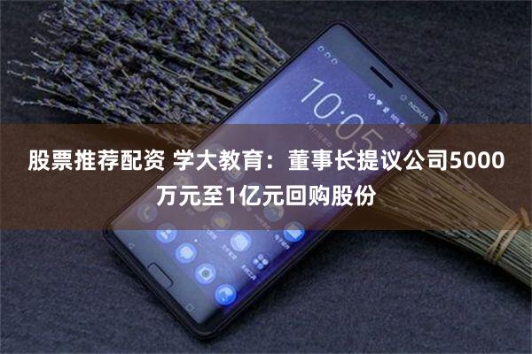 股票推荐配资 学大教育：董事长提议公司5000万元至1亿元回购股份