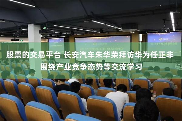 股票的交易平台 长安汽车朱华荣拜访华为任正非 围绕产业竞争态势等交流学习