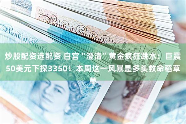 炒股配资选配资 白宫“澄清”黄金疯狂跳水：巨震50美元下探3350！本周这一风暴是多头救命稻草