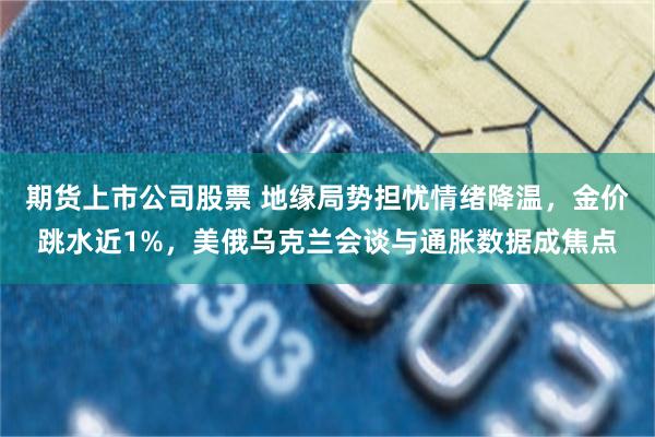 期货上市公司股票 地缘局势担忧情绪降温，金价跳水近1%，美俄乌克兰会谈与通胀数据成焦点
