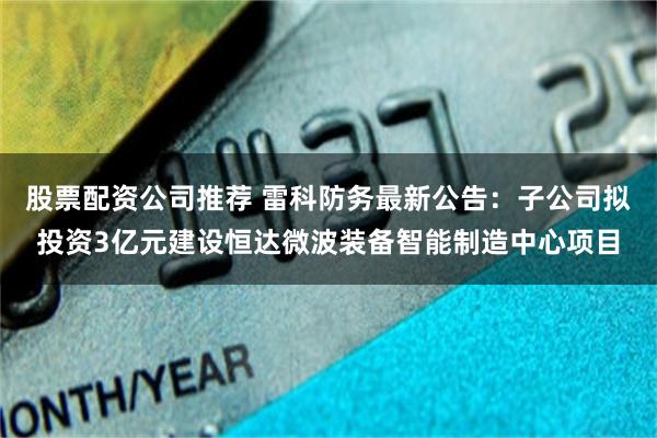 股票配资公司推荐 雷科防务最新公告：子公司拟投资3亿元建设恒达微波装备智能制造中心项目