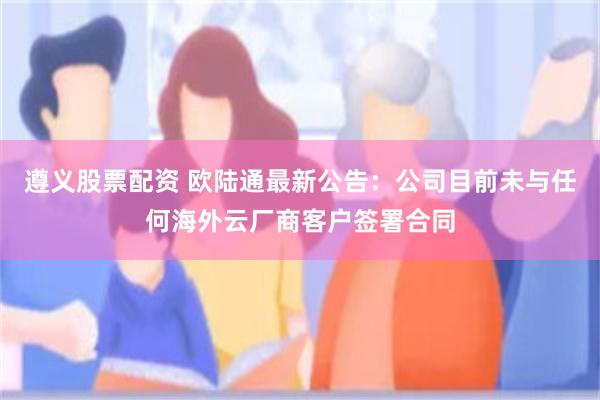 遵义股票配资 欧陆通最新公告:公司目前未与任何海外云厂商客户签署合同