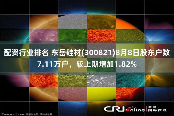 配资行业排名 东岳硅材(300821)8月8日股东户数7.11万户，较上期增加1.82%