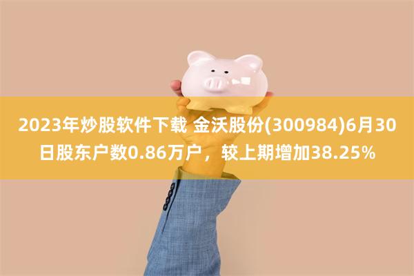 2023年炒股软件下载 金沃股份(300984)6月30日股东户数0.86万户，较上期增加38.25%
