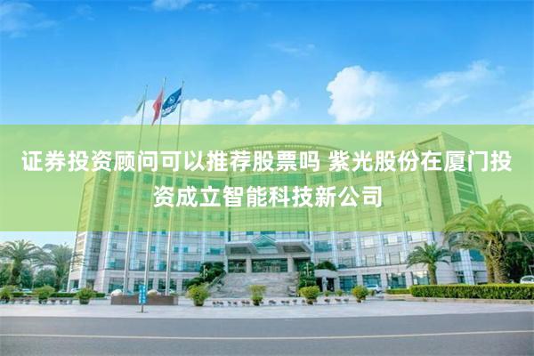 证券投资顾问可以推荐股票吗 紫光股份在厦门投资成立智能科技新公司
