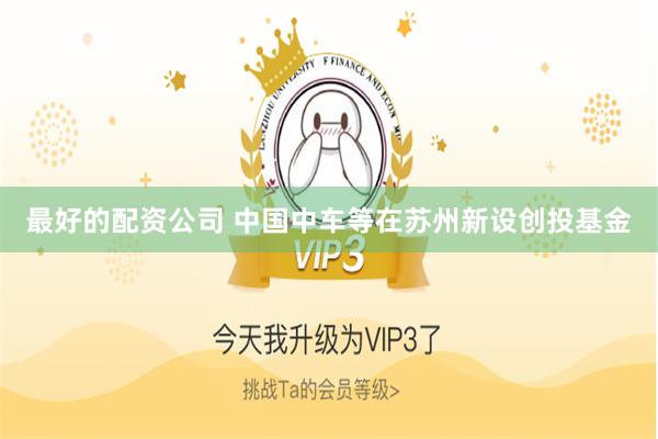 最好的配资公司 中国中车等在苏州新设创投基金