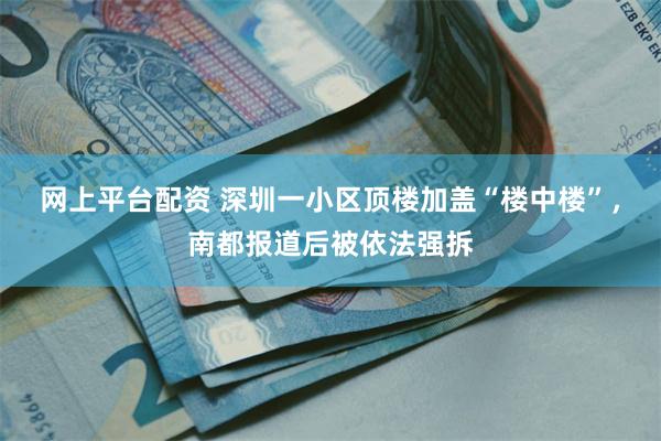 网上平台配资 深圳一小区顶楼加盖“楼中楼”，南都报道后被依法强拆