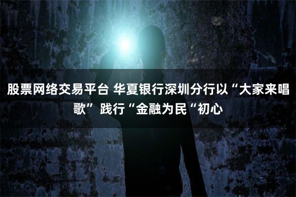股票网络交易平台 华夏银行深圳分行以“大家来唱歌” 践行“金融为民“初心
